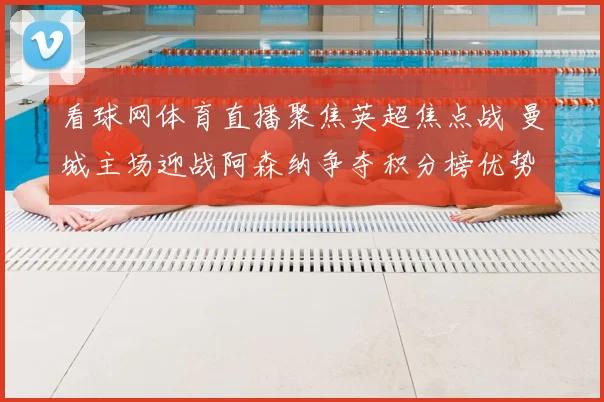 看球网体育直播聚焦英超焦点战 曼城主场迎战阿森纳争夺积分榜优势