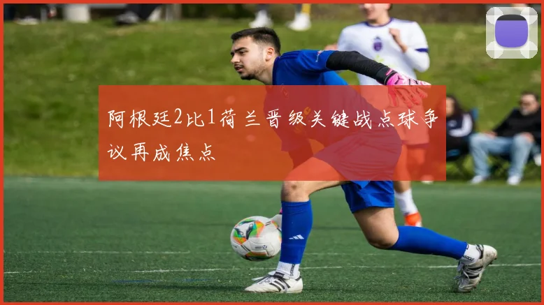 阿根廷2比1荷兰晋级关键战点球争议再成焦点