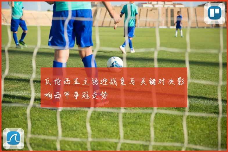 瓦伦西亚主场迎战皇马 关键对决影响西甲争冠走势