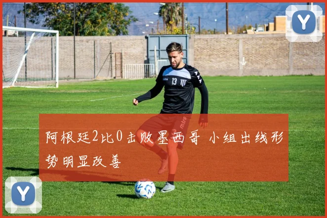 阿根廷2比0击败墨西哥 小组出线形势明显改善