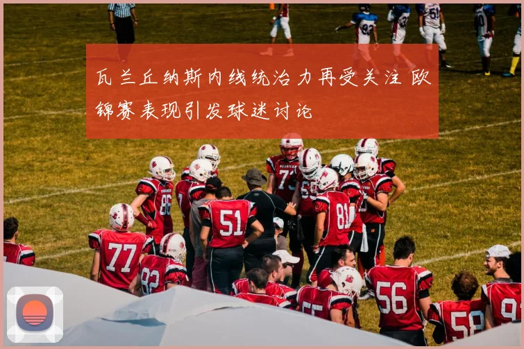 瓦兰丘纳斯内线统治力再受关注 欧锦赛表现引发球迷讨论