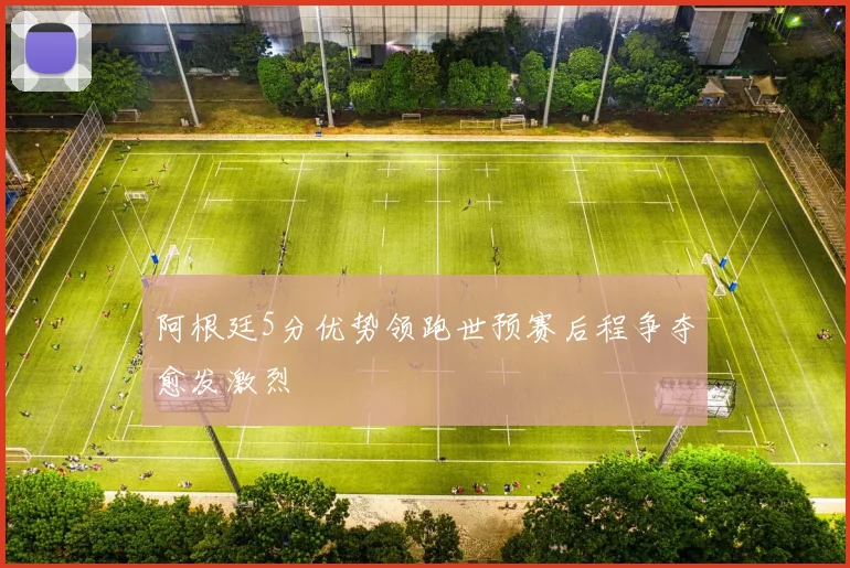 阿根廷5分优势领跑世预赛后程争夺愈发激烈