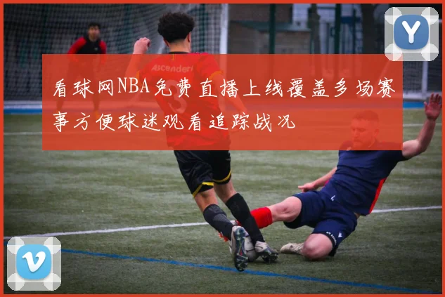 看球网NBA免费直播上线覆盖多场赛事方便球迷观看追踪战况