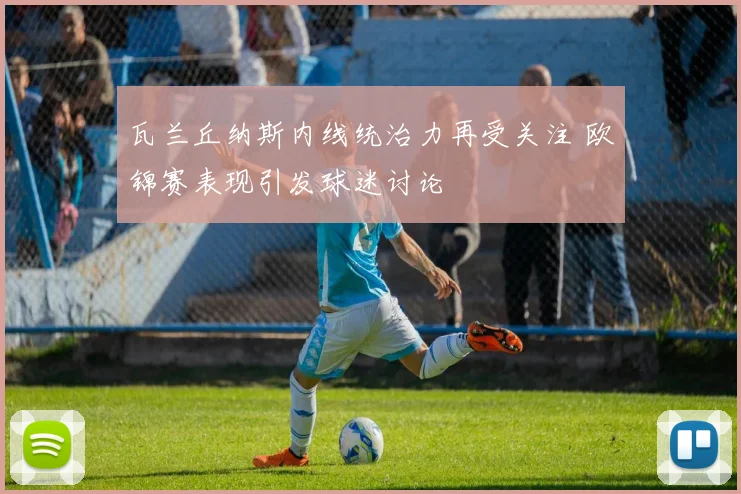 瓦兰丘纳斯内线统治力再受关注 欧锦赛表现引发球迷讨论