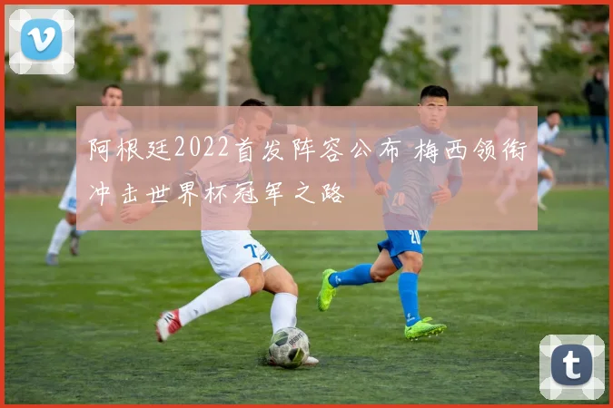 阿根廷2022首发阵容公布 梅西领衔冲击世界杯冠军之路