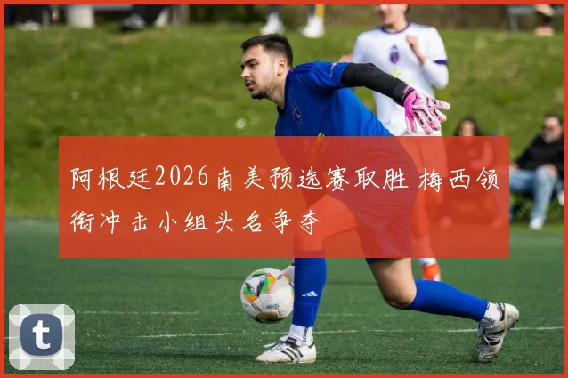 阿根廷2026南美预选赛取胜 梅西领衔冲击小组头名争夺