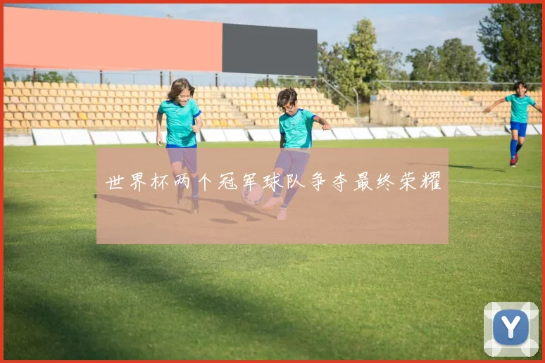 世界杯两个冠军球队争夺最终荣耀