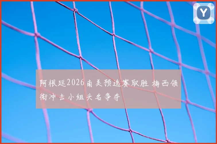 阿根廷2026南美预选赛取胜 梅西领衔冲击小组头名争夺