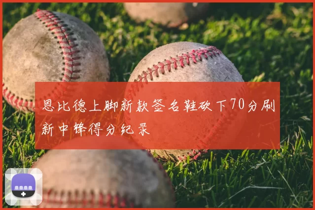 恩比德上脚新款签名鞋砍下70分刷新中锋得分纪录