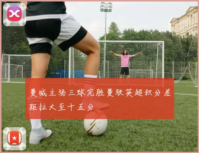 曼城主场三球完胜曼联英超积分差距拉大至十五分