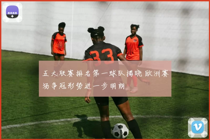 五大联赛排名第一球队揭晓 欧洲赛场争冠形势进一步明朗