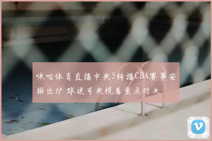 咪咕体育直播中央5转播CBA赛事安排出炉 球迷可央视看重点对决