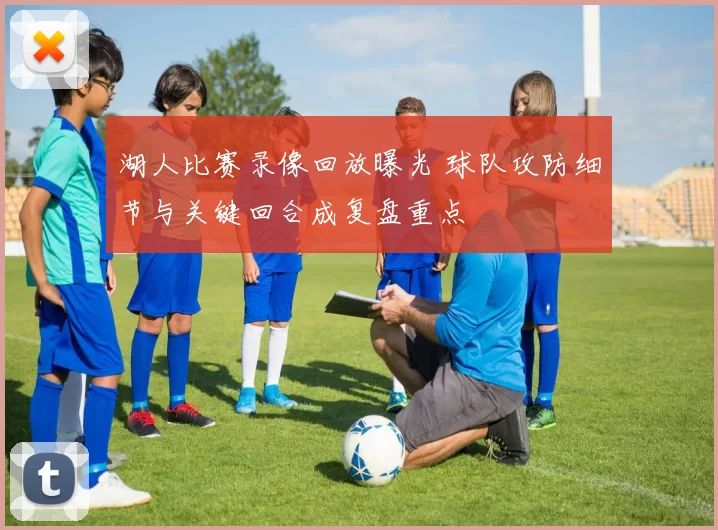 湖人比赛录像回放曝光 球队攻防细节与关键回合成复盘重点