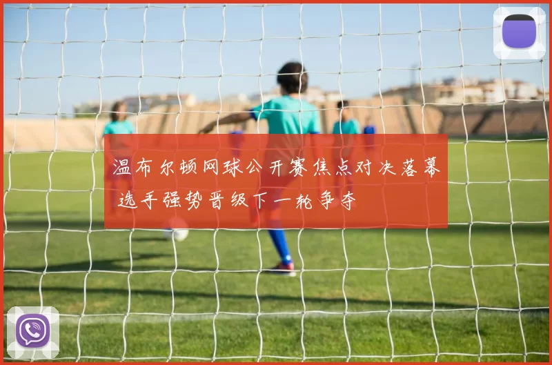 温布尔顿网球公开赛焦点对决落幕 选手强势晋级下一轮争夺