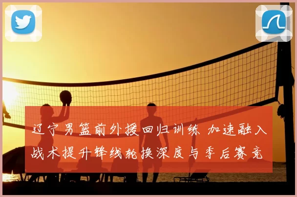 辽宁男篮前外援回归训练 加速融入战术提升锋线轮换深度与季后赛竞争力