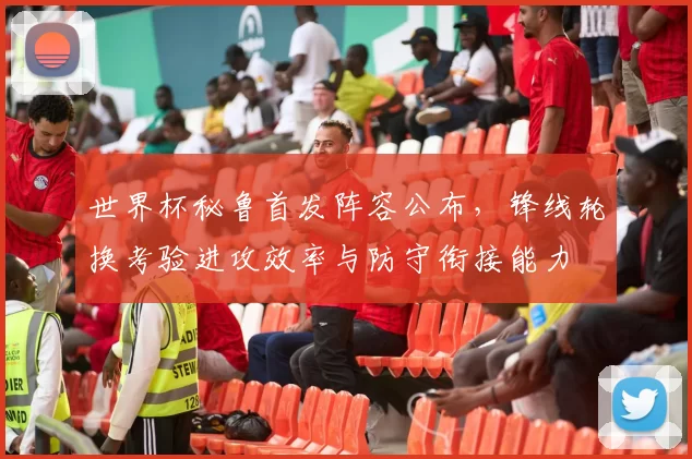 世界杯秘鲁首发阵容公布，锋线轮换考验进攻效率与防守衔接能力