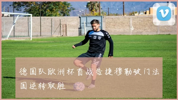 德国队欧洲杯首战告捷穆勒破门法国逆转取胜