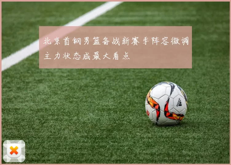 北京首钢男篮备战新赛季阵容微调主力状态成最大看点