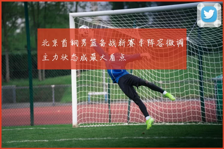 北京首钢男篮备战新赛季阵容微调主力状态成最大看点