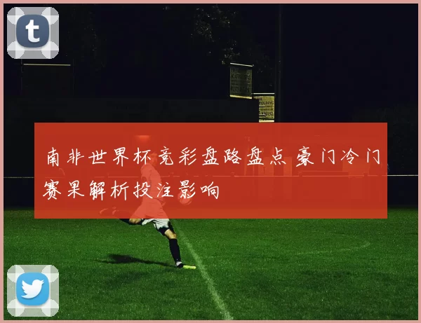 南非世界杯竞彩盘路盘点 豪门冷门赛果解析投注影响