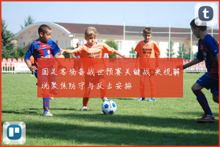 国足客场备战世预赛关键战 央视解说聚焦防守与反击安排