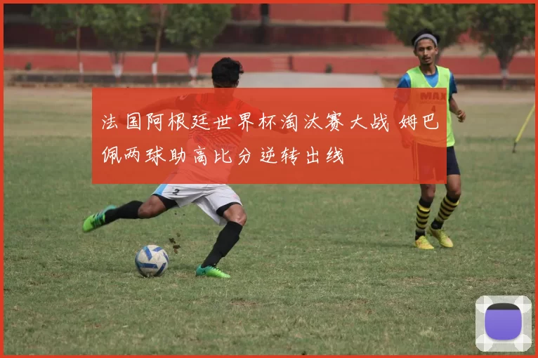 法国阿根廷世界杯淘汰赛大战 姆巴佩两球助高比分逆转出线