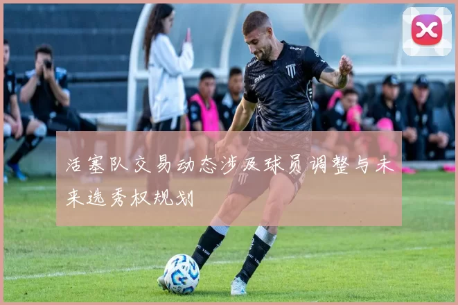 活塞队交易动态涉及球员调整与未来选秀权规划