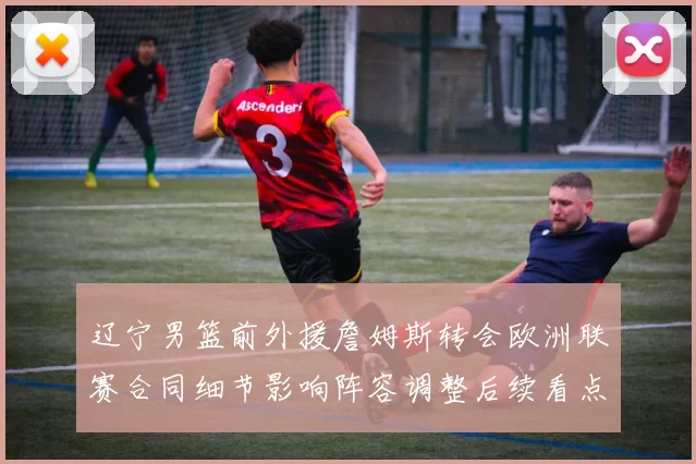 辽宁男篮前外援詹姆斯转会欧洲联赛合同细节影响阵容调整后续看点