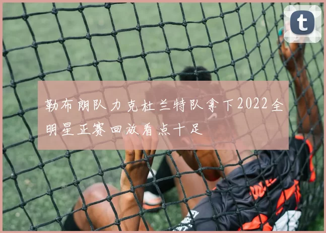 勒布朗队力克杜兰特队拿下2022全明星正赛回放看点十足