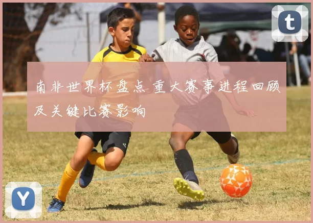 南非世界杯盘点 重大赛事进程回顾及关键比赛影响