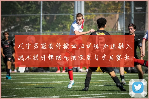 辽宁男篮前外援回归训练 加速融入战术提升锋线轮换深度与季后赛竞争力