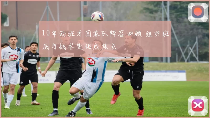 10年西班牙国家队阵容回顾 经典班底与战术变化成焦点
