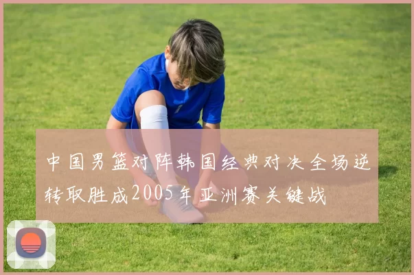 中国男篮对阵韩国经典对决全场逆转取胜成2005年亚洲赛关键战