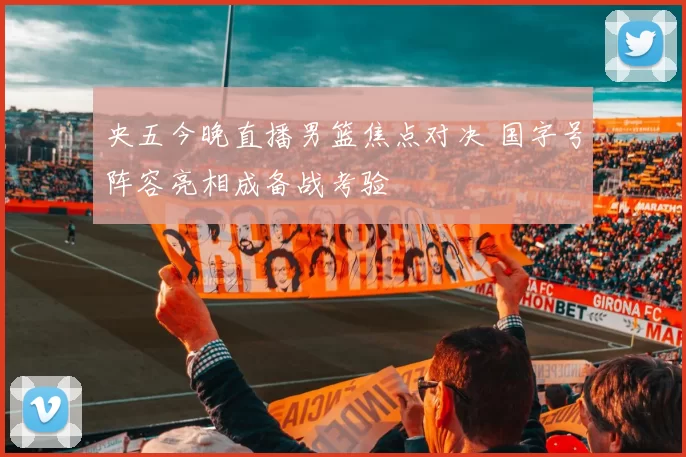 央五今晚直播男篮焦点对决 国字号阵容亮相成备战考验