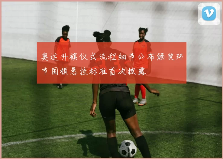 奥运升旗仪式流程细节公布颁奖环节国旗悬挂标准首次披露