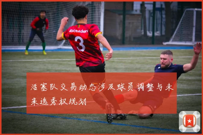 活塞队交易动态涉及球员调整与未来选秀权规划