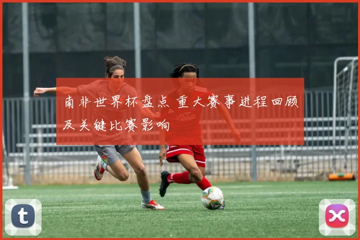 南非世界杯盘点 重大赛事进程回顾及关键比赛影响