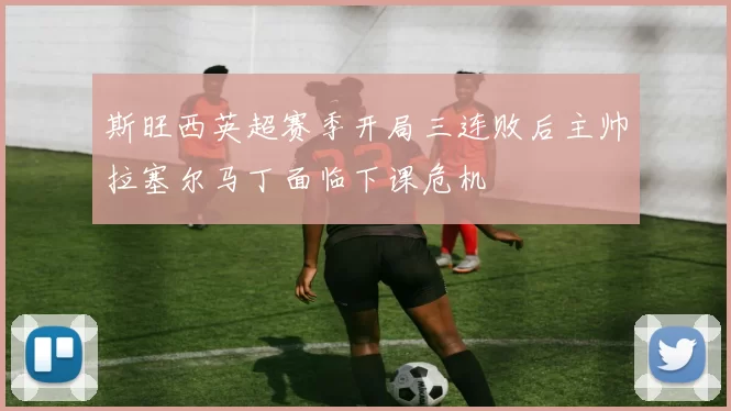 斯旺西英超赛季开局三连败后主帅拉塞尔马丁面临下课危机