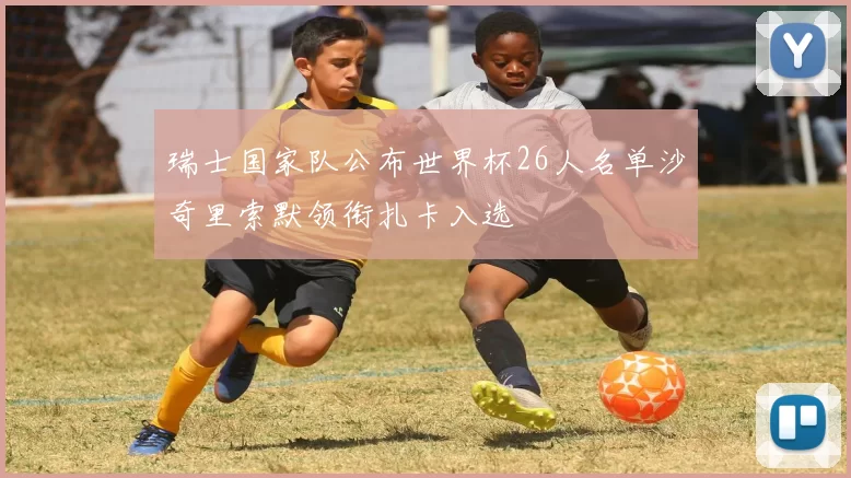 瑞士国家队公布世界杯26人名单沙奇里索默领衔扎卡入选