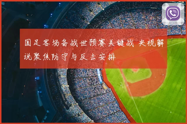 国足客场备战世预赛关键战 央视解说聚焦防守与反击安排