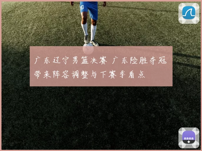 广东辽宁男篮决赛 广东险胜夺冠 带来阵容调整与下赛季看点