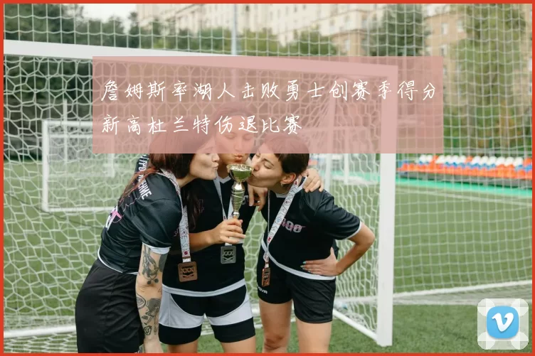 詹姆斯率湖人击败勇士创赛季得分新高杜兰特伤退比赛