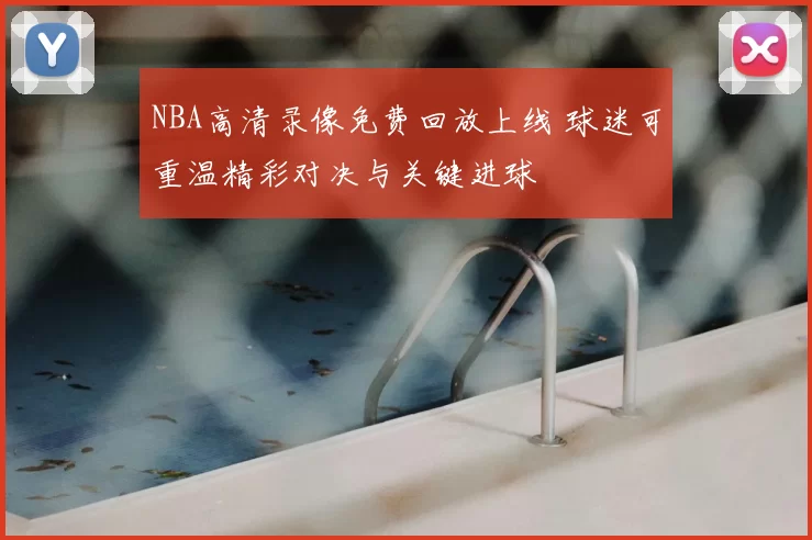 NBA高清录像免费回放上线 球迷可重温精彩对决与关键进球
